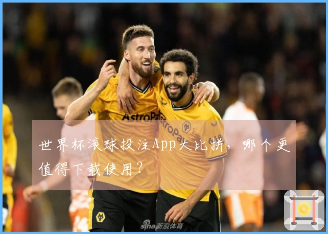 世界杯滚球投注App大比拼，哪个更值得下载使用？