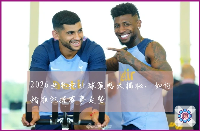 2026世界杯让球策略大揭秘，如何精准把握赛事走势