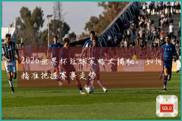 2026世界杯让球策略大揭秘，如何精准把握赛事走势