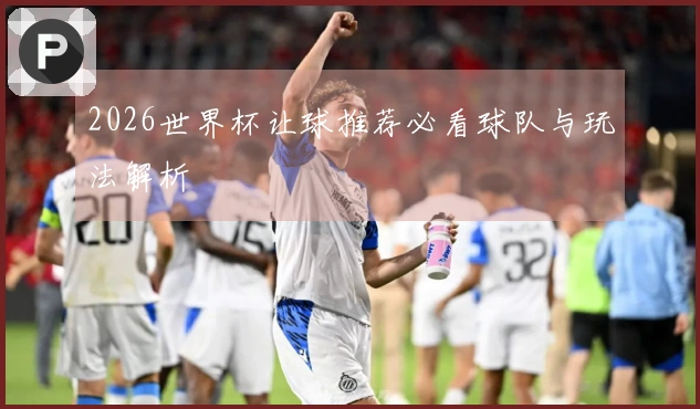 2026世界杯让球推荐必看球队与玩法解析